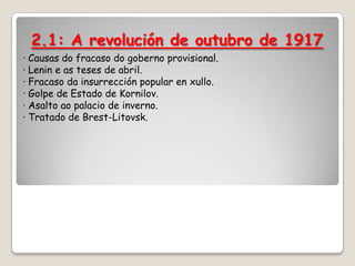 2.1: A revolución de outubro de 1917
· Causas do fracaso do goberno provisional.
· Lenin e as teses de abril.
· Fracaso da insurrección popular en xullo.
· Golpe de Estado de Kornilov.
· Asalto ao palacio de inverno.
· Tratado de Brest-Litovsk.
 