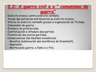2.2: A guerra civil e o “ comunismo de
                guerra”
· Exército branco contra exército vermello.
· Axuda das potencias estranxeiras ao exército branco.
· Vitoria do exército vermello grazas á organización de Trotsky.
· Comunismo de guerra.
· Ditadura do proletariado.
· Centralización e ditadura dun partido.
· Prohibición dos outros partidos.
· Consecuencias das medidas económicas:
  - Revoltas (sublevación dos mariñeiros de Kronstadt).
  - Represión.
  - Mortes pola guerra, a fame e o frío.
 