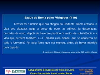 Saque de Roma pelos Visigodos (410)

       Terrível foi a notícia que nos chegou do Ocidente: Roma cercada, a
vida dos cidadãos paga a preço de ouro, as vítimas, já despojadas,
cercadas de novo, depois de haverem perdido os meios de subsistência é a
vida que perdem também. (...) Tomada essa cidade, que se apoderou de
todo o Universo? Foi pela fome que ela morreu, antes de haver morrido
pela espada!
                               S. Jerónimo (filósofo cristão que viveu entre 347 e 420), Cartas




                  Agrupamento de Escolas de Vieira de Leiria             núcleo de estágio
                                                                                HISTÓRIA
                    Escola Secundária José Loureiro Botas                Ano lectivo 06/07
 