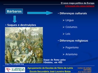 O novo mapa político da Europa
                                                            A formação dos reinos bárbaros


  Bárbaros
                                                     • Diferenças culturais

                                                             Língua
• Saques e destruições
                                                             Costumes

                                                             Leis

                                                     • Diferenças religiosas

                                                             Paganismo

                                                             Arianismo
                                        Saque de Roma pelos
                                        Vândalos, em 455
http://en.wikipedia.org

                          Agrupamento de Escolas de Vieira de Leiria     núcleo de estágio
                                                                                HISTÓRIA
                            Escola Secundária José Loureiro Botas        Ano lectivo 06/07
 