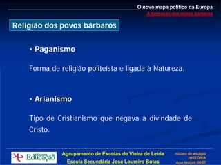 O novo mapa político da Europa
                                                A formação dos reinos bárbaros

Religião dos povos bárbaros


    • Paganismo

    Forma de religião politeísta e ligada à Natureza.



    • Arianismo

    Tipo de Cristianismo que negava a divindade de
    Cristo.


              Agrupamento de Escolas de Vieira de Leiria    núcleo de estágio
                                                                   HISTÓRIA
                Escola Secundária José Loureiro Botas       Ano lectivo 06/07
 