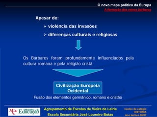O novo mapa político da Europa
                                           A formação dos reinos bárbaros

     Apesar de:
           violência das invasões
           diferenças culturais e religiosas




Os Bárbaros foram profundamente influenciados pela
cultura romana e pela religião cristã




               Civilização Europeia
                     Ocidental
    Fusão dos elementos germânico, romano e cristão

         Agrupamento de Escolas de Vieira de Leiria    núcleo de estágio
                                                              HISTÓRIA
           Escola Secundária José Loureiro Botas       Ano lectivo 06/07
 