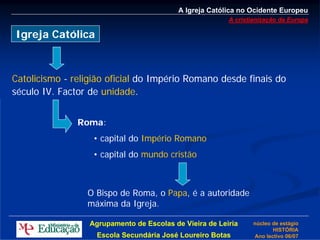A Igreja Católica no Ocidente Europeu
                                                         A cristianização da Europa

Igreja Católica



Catolicismo - religião oficial do Império Romano desde finais do
século IV. Factor de unidade.


               Roma:
                   • capital do Império Romano
                   • capital do mundo cristão



                 O Bispo de Roma, o Papa, é a autoridade
                 máxima da Igreja.

                  Agrupamento de Escolas de Vieira de Leiria     núcleo de estágio
                                                                        HISTÓRIA
                    Escola Secundária José Loureiro Botas        Ano lectivo 06/07
 