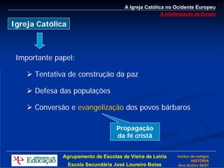 A Igreja Católica no Ocidente Europeu
                                                      A cristianização da Europa

Igreja Católica



 Importante papel:

      Tentativa de construção da paz

      Defesa das populações

      Conversão e evangelização dos povos bárbaros

                                     Propagação
                                     da fé cristã


              Agrupamento de Escolas de Vieira de Leiria      núcleo de estágio
                                                                     HISTÓRIA
                  Escola Secundária José Loureiro Botas       Ano lectivo 06/07
 