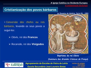 A Igreja Católica no Ocidente Europeu
                                                           A cristianização da Europa

Cristianização dos povos bárbaros
                                                 Ao Encontro da História, Porto Ed., 1993




• Conversão dos chefes ou reis
bárbaros, levando os seus povos a
segui-los:

      Clóvis, rei dos Francos

      Recaredo, rei dos Visigodos



                                                 Baptismo do rei Clóvis
                                        (iluminura das Grandes Crónicas de França)

                  Agrupamento de Escolas de Vieira de Leiria        núcleo de estágio
                                                                           HISTÓRIA
                    Escola Secundária José Loureiro Botas           Ano lectivo 06/07
 