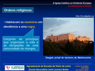 A Igreja Católica no Ocidente Europeu
                                                       A cristianização da Europa

Ordens religiosas
                                                               http://en.wikipedia.org



• Habitavam os mosteiros em
obediência a uma regra.



Conjunto de princípios
que organizam a vida e
as obrigações de uma
comunidade de monges.


                                  Imagem actual do mosteiro de Montecassino



                Agrupamento de Escolas de Vieira de Leiria     núcleo de estágio
                                                                      HISTÓRIA
                  Escola Secundária José Loureiro Botas        Ano lectivo 06/07
 