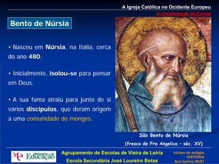 A Igreja Católica no Ocidente Europeu
                                                          A cristianização da Europa

Bento de Núrsia


• Nasceu em Núrsia, na Itália, cerca
do ano 480.

• Inicialmente, isolou-se para pensar
em Deus.

• A sua fama atraiu para junto de si
vários discípulos, que deram origem
a uma comunidade de monges.

                                                   São Bento de Núrsia
                                             (fresco de Fra Angelico – séc. XV)

                   Agrupamento de Escolas de Vieira de Leiria     núcleo de estágio
                                                                         HISTÓRIA
                     Escola Secundária José Loureiro Botas        Ano lectivo 06/07
 