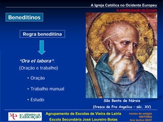 A Igreja Católica no Ocidente Europeu
                                                        A cristianização da Europa

Beneditinos


    Regra beneditina




   “Ora et labora”:
   (Oração e trabalho)

      • Oração

      • Trabalho manual

      • Estudo                                   São Bento de Núrsia
                                           (fresco de Fra Angelico – séc. XV)

                 Agrupamento de Escolas de Vieira de Leiria     núcleo de estágio
                                                                       HISTÓRIA
                   Escola Secundária José Loureiro Botas        Ano lectivo 06/07
 