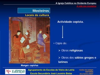 A Igreja Católica no Ocidente Europeu
                                                   A vida nos mosteiros

          Mosteiros
   Locais de cultura

                                Actividade copista.




                            • Cópia de:

                                    Obras religiosas

                                    Obras dos sábios gregos e
                                 latinos
Monges copistas

      Agrupamento de Escolas de Vieira de Leiria     núcleo de estágio
                                                            HISTÓRIA
        Escola Secundária José Loureiro Botas        Ano lectivo 06/07
 