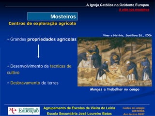 A Igreja Católica no Ocidente Europeu
                                                                A vida nos mosteiros

                      Mosteiros
Centros de exploração agrícola

                                                    Viver a História, Santillana Ed., 2006
• Grandes propriedades agrícolas




• Desenvolvimento de técnicas de
cultivo

• Desbravamento de terras
                                             Monges a trabalhar no campo




                  Agrupamento de Escolas de Vieira de Leiria       núcleo de estágio
                                                                          HISTÓRIA
                    Escola Secundária José Loureiro Botas          Ano lectivo 06/07
 