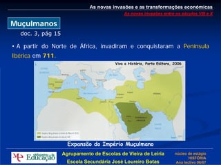 As novas invasões e as transformações económicas
                                            As novas invasões entre os séculos VIII e X

Muçulmanos
  doc. 3, pág 15

• A partir do Norte de África, invadiram e conquistaram a Península
Ibérica em 711.
                                        Viva a História, Porto Editora, 2006




                     Expansão do Império Muçulmano
                   Agrupamento de Escolas de Vieira de Leiria           núcleo de estágio
                                                                               HISTÓRIA
                     Escola Secundária José Loureiro Botas              Ano lectivo 06/07
 
