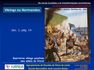 As novas invasões e as transformações económicas
                                        As novas invasões entre os séculos VIII e X

Vikings ou Normandos                         Viver a História, Santillana Ed., 2006




   doc. 1, pág. 14




    Guerreiros vikings assaltam
          uma aldeia do litoral
               Agrupamento de Escolas de Vieira de Leiria         núcleo de estágio
                                                                         HISTÓRIA
                 Escola Secundária José Loureiro Botas            Ano lectivo 06/07
 