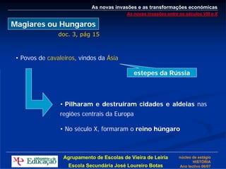 As novas invasões e as transformações económicas
                                           As novas invasões entre os séculos VIII e X

Magiares ou Hungaros
                doc. 3, pág 15



 • Povos de cavaleiros, vindos da Ásia

                                              estepes da Rússia



                 • Pilharam e destruíram cidades e aldeias nas
                 regiões centrais da Europa

                 • No século X, formaram o reino húngaro



                  Agrupamento de Escolas de Vieira de Leiria       núcleo de estágio
                                                                          HISTÓRIA
                    Escola Secundária José Loureiro Botas          Ano lectivo 06/07
 