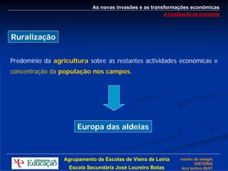 As novas invasões e as transformações económicas
                                                        A ruralização da economia




Ruralização


Predomínio da agricultura sobre as restantes actividades económicas e
concentração da população nos campos.




                      Europa das aldeias



                 Agrupamento de Escolas de Vieira de Leiria    núcleo de estágio
                                                                      HISTÓRIA
                   Escola Secundária José Loureiro Botas       Ano lectivo 06/07
 
