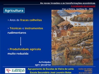 As novas invasões e as transformações económicas
                                                          A ruralização da economia
                                               Viver a História, Santillana Ed., 2006
Agricultura

 • Anos de fracas colheitas


 • Técnicas e instrumentos
 rudimentares




 • Produtividade agrícola
 muito reduzida


                         Actividades
                      agro-pecuárias
                Agrupamento de Escolas de Vieira de Leiria         núcleo de estágio
                                                                          HISTÓRIA
                  Escola Secundária José Loureiro Botas            Ano lectivo 06/07
 