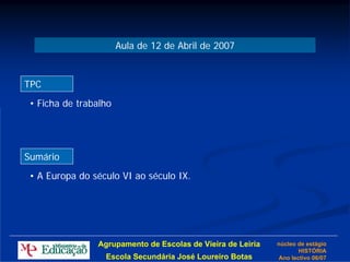 Aula de 12 de Abril de 2007


TPC
 • Ficha de trabalho




Sumário
 • A Europa do século VI ao século IX.




                Agrupamento de Escolas de Vieira de Leiria   núcleo de estágio
                                                                    HISTÓRIA
                  Escola Secundária José Loureiro Botas      Ano lectivo 06/07
 