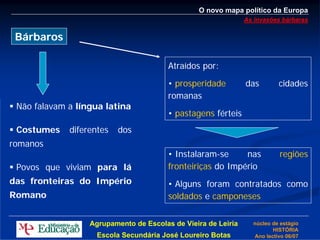 O novo mapa político da Europa
                                                               As invasões bárbaras

 Bárbaros

                                        Atraídos por:
                                        • prosperidade         das        cidades
                                        romanas
 Não falavam a língua latina
                                        • pastagens férteis
 Costumes    diferentes   dos
romanos
                                        • Instalaram-se     nas           regiões
 Povos que viviam para lá               fronteiriças do Império
das fronteiras do Império               • Alguns foram contratados como
Romano                                  soldados e camponeses


                  Agrupamento de Escolas de Vieira de Leiria     núcleo de estágio
                                                                        HISTÓRIA
                    Escola Secundária José Loureiro Botas        Ano lectivo 06/07
 