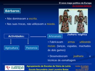 O novo mapa político da Europa
                                                               As invasões bárbaras
                                                           http://www.arteguias.com
Bárbaros

• Não dominavam a escrita.

• Nas suas trocas, não utilizavam a moeda.


                                                       Joalharia visigótica
  Actividades:                        Artesanato

                                     • Fabricavam       armas           utilizando
                                     metais (lanças, espadas, machados
Agricultura      Pastorícia
                                     de dois gumes)

                                     • Desenvolveram             joalharia             e
                                     técnicas de esmaltagem

                 Agrupamento de Escolas de Vieira de Leiria        núcleo de estágio
                                                                          HISTÓRIA
                   Escola Secundária José Loureiro Botas           Ano lectivo 06/07
 