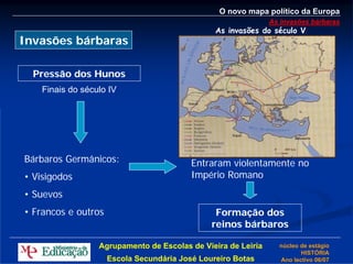 O novo mapa político da Europa
                                                               As invasões bárbaras
                                                As invasões do século V
Invasões bárbaras

  Pressão dos Hunos
    Finais do século IV




Bárbaros Germânicos:                      Entraram violentamente no
• Visigodos                               Império Romano
• Suevos
• Francos e outros                              Formação dos
                                               reinos bárbaros

                  Agrupamento de Escolas de Vieira de Leiria     núcleo de estágio
                                                                        HISTÓRIA
                     Escola Secundária José Loureiro Botas       Ano lectivo 06/07
 