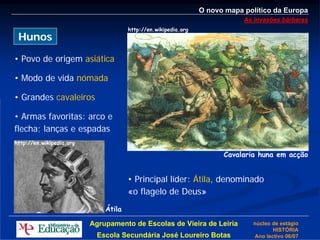 O novo mapa político da Europa
                                                                            As invasões bárbaras
                                      http://en.wikipedia.org
 Hunos

• Povo de origem asiática

• Modo de vida nómada

• Grandes cavaleiros

• Armas favoritas: arco e
flecha; lanças e espadas
http://en.wikipedia.org

                                                                      Cavalaria huna em acção


                                      • Principal líder: Átila, denominado
                                      «o flagelo de Deus»
                              Átila

                          Agrupamento de Escolas de Vieira de Leiria          núcleo de estágio
                                                                                     HISTÓRIA
                            Escola Secundária José Loureiro Botas             Ano lectivo 06/07
 