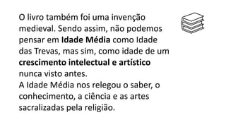 O livro também foi uma invenção
medieval. Sendo assim, não podemos
pensar em Idade Média como Idade
das Trevas, mas sim, como idade de um
crescimento intelectual e artístico
nunca visto antes.
A Idade Média nos relegou o saber, o
conhecimento, a ciência e as artes
sacralizadas pela religião.
 