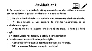 Atividade nº 1
1- De acordo com o estudado até agora, avalie as alternativas e escreva
em seu caderno, V para as verdadeiras e F para as falsas.
( ) Na Idade Média havia uma sociedade extremamente industrializada.
( ) A Idade Média foi um período de grandes transformações na
sociedade europeia.
( ) A Idade média foi mesmo um período de trevas e nada de novo
surgiu.
( ) A Idade Média nos relegou o saber, o conhecimento,
a ciência e as artes sacralizadas pela religião.
( ) A sociedade medieval só possuía uma classe: a nobreza.
( ) O livro também foi uma invenção medieval.
 