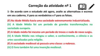 Correção da atividade nº 1
1- De acordo com o estudado até agora, avalie as alternativas e escreva
em seu caderno, V para as verdadeiras e F para as falsas.
(F) Na Idade Média havia uma sociedade extremamente industrializada.
(V) A Idade Média foi um período de grandes transformações na
sociedade europeia.
(F) A Idade média foi mesmo um período de trevas e nada de novo surgiu.
(V) A Idade Média nos relegou o saber, o conhecimento, a ciência e as
artes sacralizadas pela religião.
(F) A sociedade medieval só possuía uma classe: a nobreza.
(V) O livro também foi uma invenção medieval.
 