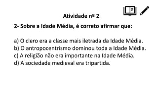 Atividade nº 2
2- Sobre a Idade Média, é correto afirmar que:
a) O clero era a classe mais iletrada da Idade Média.
b) O antropocentrismo dominou toda a Idade Média.
c) A religião não era importante na Idade Média.
d) A sociedade medieval era tripartida.
 