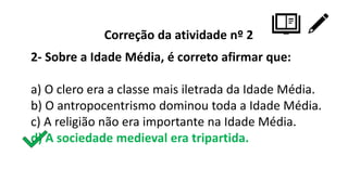 Correção da atividade nº 2
2- Sobre a Idade Média, é correto afirmar que:
a) O clero era a classe mais iletrada da Idade Média.
b) O antropocentrismo dominou toda a Idade Média.
c) A religião não era importante na Idade Média.
d) A sociedade medieval era tripartida.
 