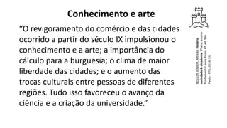 Conhecimento e arte
“O revigoramento do comércio e das cidades
ocorrido a partir do século IX impulsionou o
conhecimento e a arte; a importância do
cálculo para a burguesia; o clima de maior
liberdade das cidades; e o aumento das
trocas culturais entre pessoas de diferentes
regiões. Tudo isso favoreceu o avanço da
ciência e a criação da universidade.”
BOULOS
JÚNIOR,
Alfredo.
História
sociedade
&
cidadania:
7º
ano:
ensino
fundamental:
anos
ﬁnais.
4ª.
ed.
São
Paulo
:
FTD,
2018.
55.
 