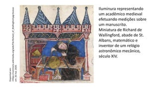 Iluminura representando
um acadêmico medieval
efetuando medições sobre
um manuscrito.
Miniatura de Richard de
Wallingford, abade de St.
Albans, matemático e
inventor de um relógio
astronômico mecânico,
século XIV.
Disponível
em:
<https://commons.wikimedia.org/wiki/File:Richard_of_Wallingford.jpg>Acesso
em:
26
mai.
2020.
 