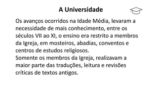 A Universidade
Os avanços ocorridos na Idade Média, levaram a
necessidade de mais conhecimento, entre os
séculos VII ao XI, o ensino era restrito a membros
da Igreja, em mosteiros, abadias, conventos e
centros de estudos religiosos.
Somente os membros da Igreja, realizavam a
maior parte das traduções, leitura e revisões
críticas de textos antigos.
 