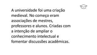A universidade foi uma criação
medieval. No começo eram
associações de mestres,
professores e alunos. Criadas com
a intenção de ampliar o
conhecimento intelectual e
fomentar discussões acadêmicas.
 