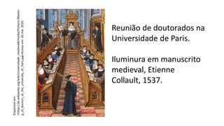 Reunião de doutorados na
Universidade de Paris.
Iluminura em manuscrito
medieval, Etienne
Collault, 1537.
Disponível
em:
<https://pt.wikipedia.org/wiki/Universidade_medieval#/media/Ficheiro:Meetin
g_of_doctors_at_the_university_of_Paris.jpg>Acesso
em:
26
mai.
2020.
 