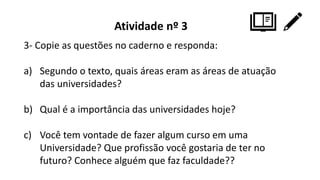Atividade nº 3
3- Copie as questões no caderno e responda:
a) Segundo o texto, quais áreas eram as áreas de atuação
das universidades?
b) Qual é a importância das universidades hoje?
c) Você tem vontade de fazer algum curso em uma
Universidade? Que profissão você gostaria de ter no
futuro? Conhece alguém que faz faculdade??
 
