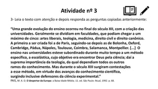 Atividade nº 3
3- Leia o texto com atenção e depois responda as perguntas copiadas anteriormente:
“Uma grande evolução do ensino ocorreu no final do século XII, com a criação das
universidades. Geralmente se dividiam em faculdades, que podiam chegar a um
máximo de cinco: artes liberais, teologia, medicina, direito civil e direito canônico.
A primeira a ser criada foi a de Paris, seguindo-se depois as de Bolonha, Oxford,
Cambridge, Pádua, Nápoles, Toulouse, Coimbra, Salamanca, Montpellier. [...] O
ensino nas universidades esteve subordinado durante muito tempo a um método
específico, a escolástica, cujo objetivo era encontrar Deus pela ciência; daí a
suprema importância da teologia, da qual dependiam todos os outros
ramos do conhecimento. Mas durante o século XIII surgiram contestações
a esse método, em virtude dos avanços do conhecimento científico,
surgindo inclusive defensores da ciência experimental.”
PAIS, M. A. O. O despertar da Europa: a Baixa Idade Média. 11. ed. São Paulo: Atual, 1992. p. 68.
 