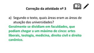 Correção da atividade nº 3
a) Segundo o texto, quais áreas eram as áreas de
atuação das universidades?
Geralmente se dividiam em faculdades, que
podiam chegar a um máximo de cinco: artes
liberais, teologia, medicina, direito civil e direito
canônico.
 