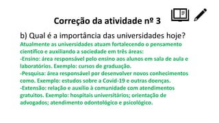 Correção da atividade nº 3
b) Qual é a importância das universidades hoje?
Atualmente as universidades atuam fortalecendo o pensamento
científico e auxiliando a sociedade em três áreas:
-Ensino: área responsável pelo ensino aos alunos em sala de aula e
laboratórios. Exemplo: cursos de graduação.
-Pesquisa: área responsável por desenvolver novos conhecimentos
como. Exemplo: estudos sobre a Covid-19 e outras doenças.
-Extensão: relação e auxílio à comunidade com atendimentos
gratuitos. Exemplo: hospitais universitários; orientação de
advogados; atendimento odontológico e psicológico.
 