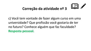 Correção da atividade nº 3
c) Você tem vontade de fazer algum curso em uma
universidade? Que profissão você gostaria de ter
no futuro? Conhece alguém que faz faculdade?
Resposta pessoal.
 