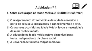 Atividade nº 4
4- Sobre a educação na Idade Média, é INCORRETO afirmar:
a) O revigoramento do comércio e das cidades ocorrido a
partir do século IX impulsionou o conhecimento e a arte.
b) Os avanços ocorridos na Idade Média, levou a necessidade
de mais conhecimento.
c) A educação na Idade média estava disponível para
todos independente da classe social.
a) A universidade foi uma criação medieval.
 