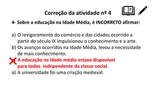 Correção da atividade nº 4
4- Sobre a educação na Idade Média, é INCORRETO afirmar:
a) O revigoramento do comércio e das cidades ocorrido a
partir do século IX impulsionou o conhecimento e a arte.
b) Os avanços ocorridos na Idade Média, levou a necessidade
de mais conhecimento.
c) A educação na Idade média estava disponível
para todos independente da classe social.
a) A universidade foi uma criação medieval.
 
