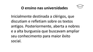 O ensino nas universidades
Inicialmente destinada a clérigos, que
discutiam e refletiam sobre os textos
antigos. Posteriormente, aberta a nobres
e a alta burguesia que buscavam ampliar
seu conhecimento para maior êxito
social.
 