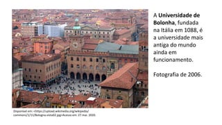 A Universidade de
Bolonha, fundada
na Itália em 1088, é
a universidade mais
antiga do mundo
ainda em
funcionamento.
Fotografia de 2006.
Disponível em: <https://upload.wikimedia.org/wikipedia/
commons/1/11/Bologna-vista02.jpg>Acesso em: 27 mai. 2020.
 