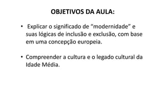OBJETIVOS DA AULA:
• Explicar o significado de “modernidade” e
suas lógicas de inclusão e exclusão, com base
em uma concepção europeia.
• Compreender a cultura e o legado cultural da
Idade Média.
 