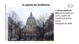 A Universidade de
Paris foi fundada em
1170, a partir da
Catedral de Notre-
Dame.
Fotografia de 2004.
A capela da Sorbonne
Disponível
em:
<https://pt.wikipedia.org/wiki/Universidade_de_Paris#/media/
Ficheiro:Sorbonne_DSC09369.jpg>Acesso
em:
27
mai.
2020.
 