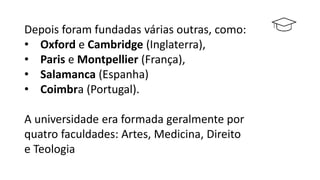 Depois foram fundadas várias outras, como:
• Oxford e Cambridge (Inglaterra),
• Paris e Montpellier (França),
• Salamanca (Espanha)
• Coimbra (Portugal).
A universidade era formada geralmente por
quatro faculdades: Artes, Medicina, Direito
e Teologia
 
