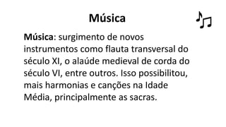 Música
Música: surgimento de novos
instrumentos como flauta transversal do
século XI, o alaúde medieval de corda do
século VI, entre outros. Isso possibilitou,
mais harmonias e canções na Idade
Média, principalmente as sacras.
 