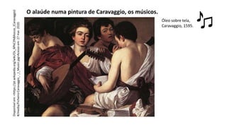O alaúde numa pintura de Caravaggio, os músicos.
Óleo sobre tela,
Caravaggio, 1595.
Disponível
em:
<https://pt.wikipedia.org/wiki/Os_M%C3%BAsicos_(Caravaggio)
#/media/Ficheiro:Caravaggio_-_I_Musici.jpg>Acesso
em:
27
mai.
2020.
 