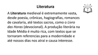 Literatura
A Literatura medieval é extremamente vasta,
desde poesia, crônicas, hagiografias, romances
de cavalaria, até textos sacros, como o Livro
das Horas (devocional). A produção literária na
Idade Média é muito rica, com textos que se
tornaram referencias para a modernidade e
até nossos dias nos atraí e causa interesse.
 