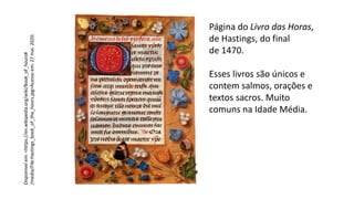 Página do Livro das Horas,
de Hastings, do final
de 1470.
Esses livros são únicos e
contem salmos, orações e
textos sacros. Muito
comuns na Idade Média.
Disponível
em:
<https://en.wikipedia.org/wiki/Book_of_hours#
/media/File:Hastings_book_of_the_hours.jpg>Acesso
em:
27
mai.
2020.
 